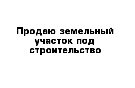 Продаю земельный участок под строительство